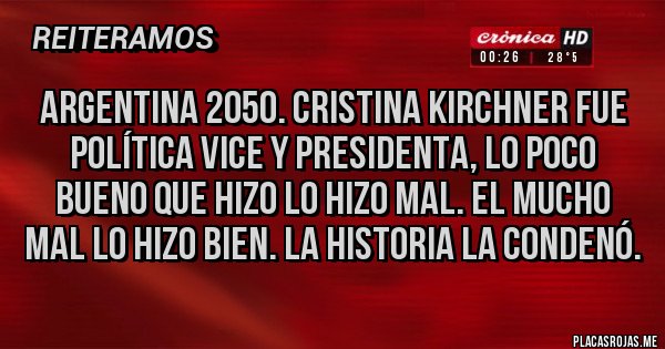 Placas Rojas - ARGENTINA 2050. CRISTINA KIRCHNER FUE POLÍTICA VICE Y PRESIDENTA, LO POCO BUENO QUE HIZO LO HIZO MAL. EL MUCHO MAL LO HIZO BIEN. LA HISTORIA LA CONDENÓ. Placas Rojas - ARGENTINA 2050. CRISTINA KIRCHNER FUE POLÍTICA VICE Y PRESIDENTA, LO POCO BUENO QUE HIZO LO HIZO MAL. EL MUCHO MAL LO HIZO BIEN. LA HISTORIA LA CONDENÓ.