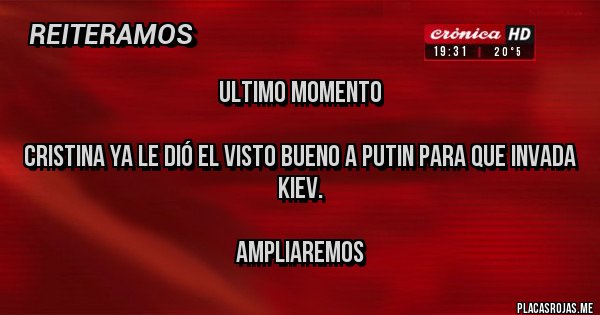 Placas Rojas - ULTIMO MOMENTO
CRISTINA YA LE DIÓ EL VISTO BUENO A PUTIN PARA QUE INVADA KIEV.
AMPLIAREMOS Placas Rojas - ULTIMO MOMENTO
CRISTINA YA LE DIÓ EL VISTO BUENO A PUTIN PARA QUE INVADA KIEV.
AMPLIAREMOS
