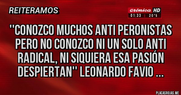 Placas Rojas - ''Conozco muchos anti peronistas pero no conozco ni un solo anti radical, ni siquiera esa pasión despiertan'' Leonardo Favio ... Placas Rojas - ''Conozco muchos anti peronistas pero no conozco ni un solo anti radical, ni siquiera esa pasión despiertan'' Leonardo Favio ...