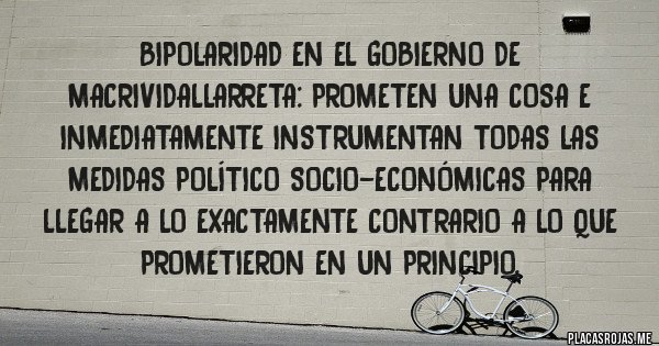 Placas Rojas - Bipolaridad en el gobierno de MACRIVIDALLARRETA: prometen una cosa e inmediatamente instrumentan todas las medidas político socio-económicas para llegar a lo exactamente contrario a lo que prometieron en un principio.  