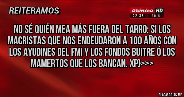 Placas Rojas - NO SÉ QUIÉN MEA MÁS FUERA DEL TARRO: SI LOS MACRISTAS QUE NOS ENDEUDARON A 100 AÑOS CON LOS AYUDINES DEL FMI Y LOS FONDOS BUITRE Ó LOS MAMERTOS QUE LOS BANCAN. XP}>>>