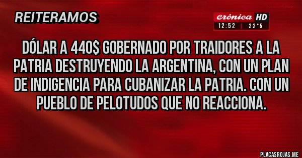 Placas Rojas - Dólar a 440$ gobernado por traidores a la patria destruyendo la Argentina, con un plan de indigencia para cubanizar la patria. Con un pueblo de pelotudos que no reacciona. Placas Rojas - Dólar a 440$ gobernado por traidores a la patria destruyendo la Argentina, con un plan de indigencia para cubanizar la patria. Con un pueblo de pelotudos que no reacciona.