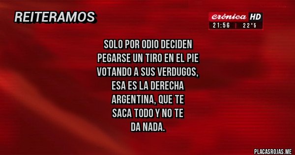 Placas Rojas - solo por odio DECIDEN
pegarse un tiro en el pie
VOTANDO a sus verdugos,
ESA ES LA DERECHA
ARGENTINA, QUE TE
SACA TODO Y NO TE
DA NADA. Placas Rojas - solo por odio DECIDEN
pegarse un tiro en el pie
VOTANDO a sus verdugos,
ESA ES LA DERECHA
ARGENTINA, QUE TE
SACA TODO Y NO TE
DA NADA.