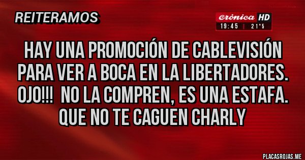 Placas Rojas - Hay una promoción de Cablevisión paRa ver a boca en la LibErtadores. Ojo!!! No la compren, es una estafa.
QUE NO TE CAGUEN CHARLY Placas Rojas - Hay una promoción de Cablevisión paRa ver a boca en la LibErtadores. Ojo!!! No la compren, es una estafa.
QUE NO TE CAGUEN CHARLY