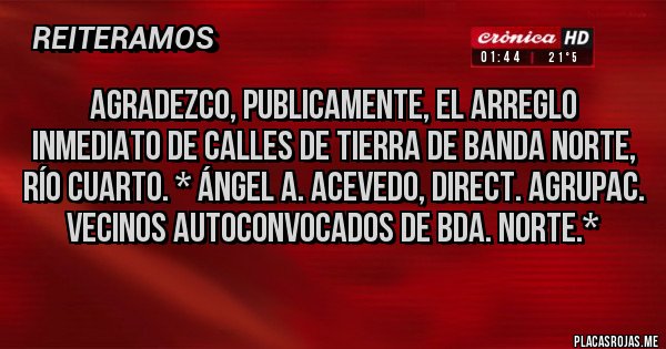 Placas Rojas - Agradezco, publicamente, el Arreglo Inmediato de Calles de Tierra de Banda Norte, Río Cuarto. * Ángel A. Acevedo, Direct. Agrupac. Vecinos Autoconvocados de Bda. Norte.*
