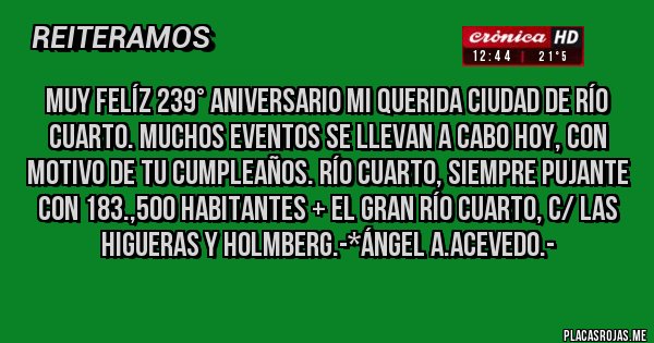 Placas Rojas - MUY FELÍZ 239° ANIVERSARIO MI QUERIDA CIUDAD DE RÍO CUARTO. MUCHOS EVENTOS SE LLEVAN A CABO HOY, CON MOTIVO DE TU CUMPLEAÑOS. RÍO CUARTO, SIEMPRE PUJANTE CON 183.,500 HABITANTES + EL GRAN RÍO CUARTO, C/ LAS HIGUERAS Y HOLMBERG.-*Ángel A.Acevedo.-
