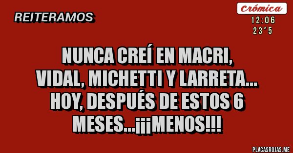 Placas Rojas - NUNCA CREÍ EN MACRI,
VIDAL, MICHETTI Y LARRETA...
HOY, DESPUÉS DE ESTOS 6 MESES...¡¡¡MENOS!!! Placas Rojas - NUNCA CREÍ EN MACRI,
VIDAL, MICHETTI Y LARRETA...
HOY, DESPUÉS DE ESTOS 6 MESES...¡¡¡MENOS!!!