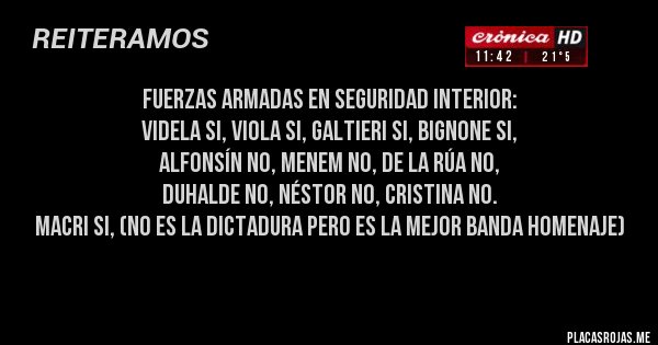 Placas Rojas - Fuerzas Armadas en seguridad interior:
Videla si, Viola si, Galtieri si, Bignone si,
 Alfonsín no, Menem no, De la Rúa no,
 Duhalde no, Néstor no, Cristina no.
 Macri si, (no es la dictadura pero es la mejor banda homenaje)
 