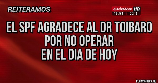 Placas Rojas - El SPF agradece al Dr Toibaro
por no operar 
en el dia de hoy