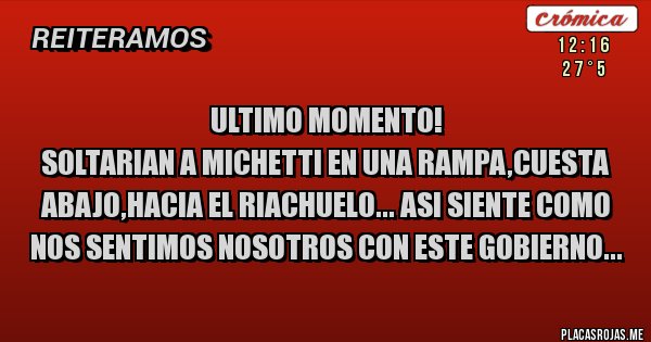 Placas Rojas - ULTIMO MOMENTO!
SOLTARIAN A MICHETTI EN UNA RAMPA,CUESTA ABAJO,HACIA EL RIACHUELO... ASI SIENTE COMO NOS SENTIMOS NOSOTROS CON ESTE GOBIERNO...