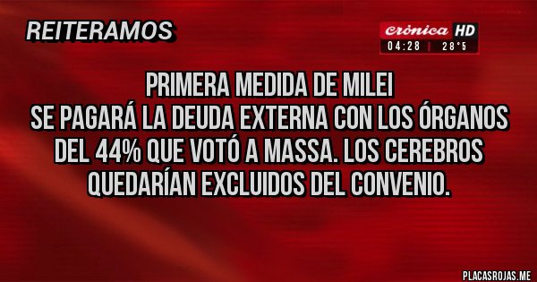 Placas Rojas - Primera medida de Milei
Se pagará la deuda externa con los órganos del 44% que votó a Massa. Los cerebros quedarían excluidos del convenio. Placas Rojas - Primera medida de Milei
Se pagará la deuda externa con los órganos del 44% que votó a Massa. Los cerebros quedarían excluidos del convenio.
