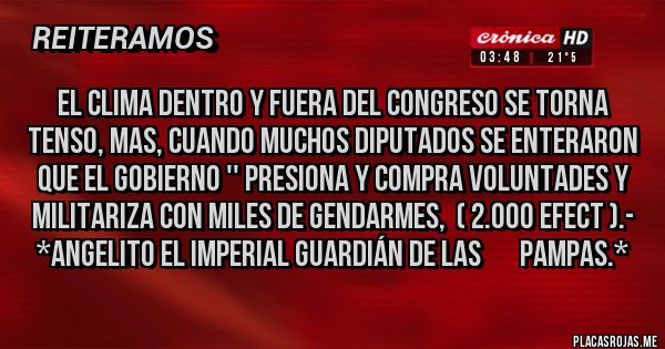 Placas Rojas - EL CLIMA DENTRO Y FUERA DEL CONGRESO SE TORNA TENSO, MAS, CUANDO MUCHOS DIPUTADOS SE ENTERARON QUE EL GOBIERNO '' PRESIONA Y COMPRA VOLUNTADES Y MILITARIZA CON MILES DE GENDARMES,  ( 2.000 efect ).- *Angelito El Imperial Guardián de las       Pampas.*