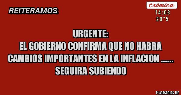 Placas Rojas - URGENTE:
EL GOBIERNO CONFIRMA QUE NO HABRA CAMBIOS IMPORTANTES EN LA INFLACION ......
SEGUIRA SUBIENDO