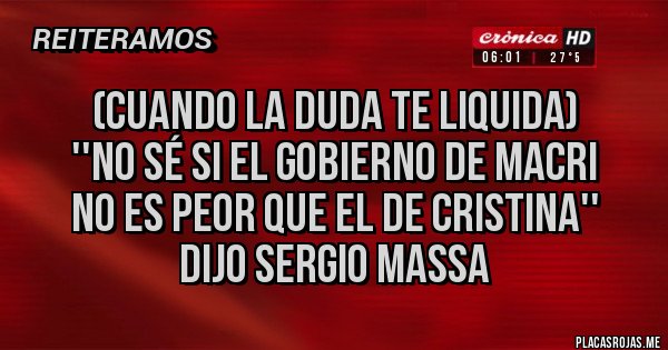 Placas Rojas -  (Cuando la duda te liquida)
 ''No sé si el gobierno de Macri 
no es peor que el de Cristina''
dijo Sergio Massa 