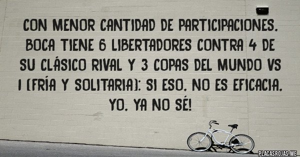 Placas Rojas - Con menor cantidad de participaciones, BOCA TIENE 6 LIBERTADORES contra 4 de su clásico rival y 3 COPAS DEL MUNDO vs 1 (fría y solitaria): si eso, no es eficacia, yo, ya no sé!