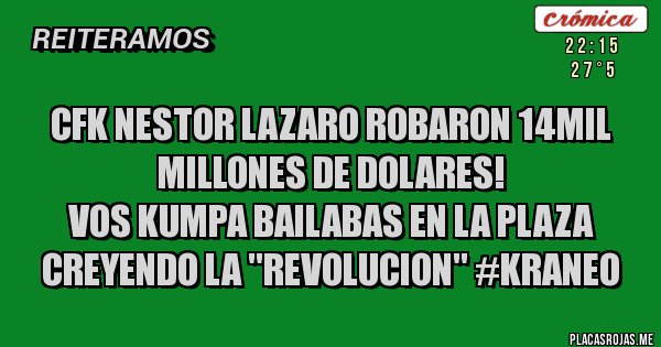 Placas Rojas - CFK NESTOR LAZARO ROBARON 14MIL MILLONES DE DOLARES!
VOS KUMPA BAILABAS EN LA PLAZA CREYENDO LA ''REVOLUCION'' #KRANEO Placas Rojas - CFK NESTOR LAZARO ROBARON 14MIL MILLONES DE DOLARES!
VOS KUMPA BAILABAS EN LA PLAZA CREYENDO LA ''REVOLUCION'' #KRANEO