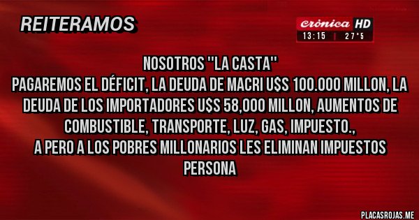 Placas Rojas - Nosotros ''LA CASTA'' 
pagaremos el déficit, la deuda de macri U$S 100.000 millon, la deuda de los importadores U$S 58,000 millon, aumentos de combustible, transporte, luz, gas, impuesto., 
A pero a los pobres millonarios les eliminan impuestos persona