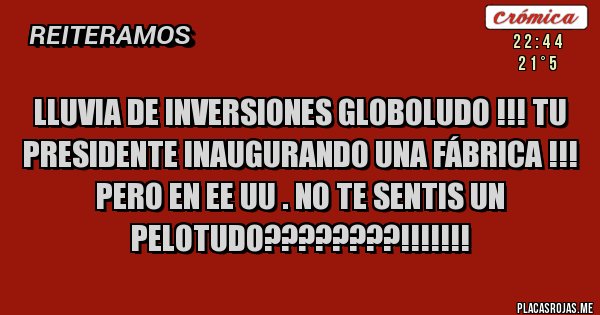Placas Rojas - LLUVIA DE INVERSIONES GLOBOLUDO !!! TU PRESIDENTE INAUGURANDO UNA FÁBRICA !!!
PERO EN EE UU . NO TE SENTIS UN PELOTUDO????????!!!!!!!