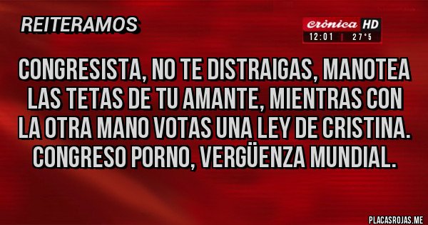 Placas Rojas - CONGRESISTA, NO TE DISTRAIGAS, MANOTEA LAS TETAS DE TU AMANTE, MIENTRAS CON LA OTRA MANO VOTAS UNA LEY DE CRISTINA. CONGRESO PORNO, VERGÜENZA MUNDIAL. Placas Rojas - CONGRESISTA, NO TE DISTRAIGAS, MANOTEA LAS TETAS DE TU AMANTE, MIENTRAS CON LA OTRA MANO VOTAS UNA LEY DE CRISTINA. CONGRESO PORNO, VERGÜENZA MUNDIAL.