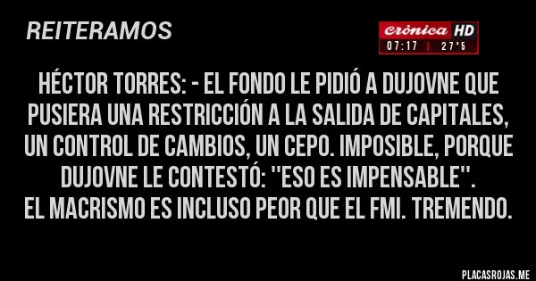 Placas Rojas - Héctor Torres: - El Fondo le pidió a Dujovne que pusiera una restricción a la salida de capitales, un control de cambios, un cepo. Imposible, porque Dujovne le contestó: ''Eso es impensable''.
El macrismo es incluso peor que el FMI. Tremendo.