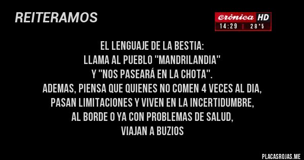 Placas Rojas - el lenguaje de la bestia:
llama al pueblo ''mandrilandia''
y ''nos paseará en la chota''.
ademas, piensa que quienes no comen 4 veces al dia,
pasan limitaciones y viven en la incertidumbre,
al borde o ya con problemas de salud,
viajan a buzios Placas Rojas - el lenguaje de la bestia:
llama al pueblo ''mandrilandia''
y ''nos paseará en la chota''.
ademas, piensa que quienes no comen 4 veces al dia,
pasan limitaciones y viven en la incertidumbre,
al borde o ya con problemas de salud,
viajan a buzios