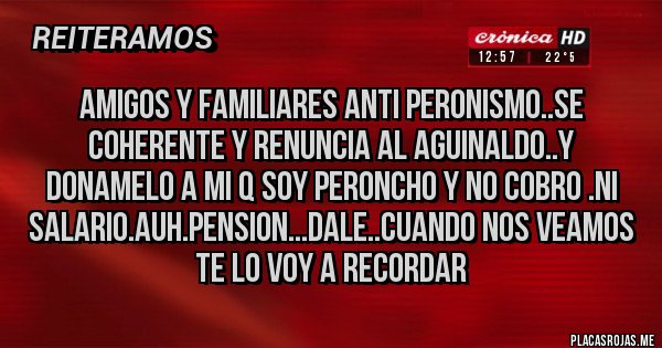 Placas Rojas - Amigos y familiares ANTI PERONISMO..se coherente y renuncia al AGUINALDO..y donamelo a mi q soy peroncho y no cobro .ni salario.auh.pension...DALE..cuando nos veamos te lo voy a recordar