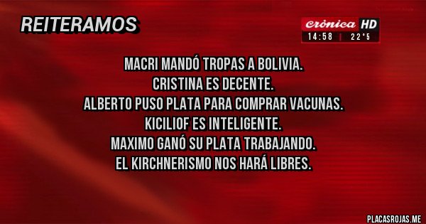 Placas Rojas - MACRI mandó tropas a Bolivia.
Cristina es decente. 
Alberto puso Plata para comprar vacunas.
KICILIOF es inteligente.
Maximo ganó su Plata trabajando.
El KIRCHNERISMO nos hará libres.
