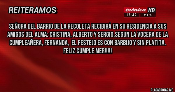 Placas Rojas - Señora del barrio de la recoleta recibirá en su residencia a sus amigos del alma: Cristina, Alberto y Sergio.Segun la vocera de la cumpleañera, Fernanda, el festejo es CON barbijo y SIN platita.
Feliz cumple Mer!!!!!
Placas Rojas - Señora del barrio de la recoleta recibirá en su residencia a sus amigos del alma: Cristina, Alberto y Sergio.Segun la vocera de la cumpleañera, Fernanda, el festejo es CON barbijo y SIN platita.
Feliz cumple Mer!!!!!