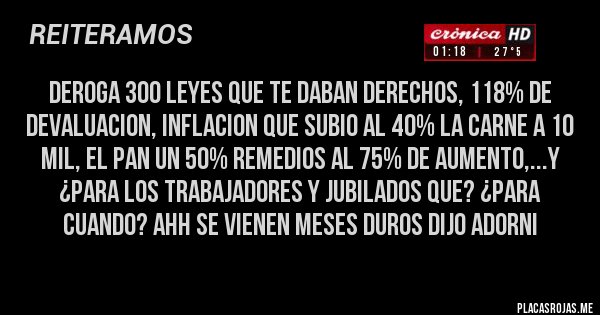 Placas Rojas -  DEROGA 300 LEYES QUE TE DABAN DERECHOS, 118% DE DEVALUACION, INFLACION QUE SUBIO AL 40% LA CARNE A 10 MIL, EL PAN UN 50% REMEDIOS AL 75% DE AUMENTO,...Y ¿PARA LOS TRABAJADORES Y JUBILADOS QUE? ¿PARA CUANDO? AHH SE VIENEN MESES DUROS DIJO ADORNI