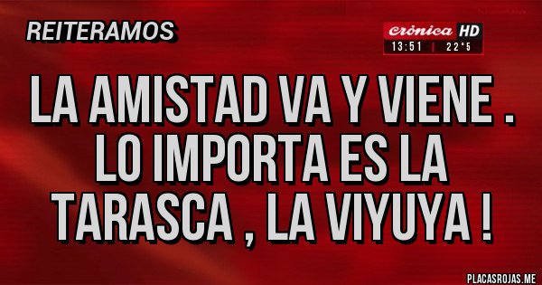 Placas Rojas - LA AMISTAD VA Y VIENE . LO IMPORTA ES LA TARASCA , LA VIYUYA !   