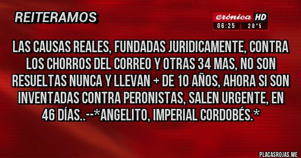 Placas Rojas - Las Causas Reales, Fundadas Juridicamente, contra los Chorros del Correo y otras 34 mas, NO son RESUELTAS NUNCA y LLEVAN + DE 10 AÑOS, Ahora SI son INVENTADAS CONTRA PERONISTAS, SALEN URGENTE, EN 46 DÍAS..--*Angelito, Imperial Cordobés.*