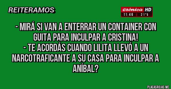 Placas Rojas - - Mirá si van a enterrar un container con guita para inculpar a Cristina!
- Te acordás cuando Lilita llevó a un narcotraficante a su casa para inculpar a Aníbal?