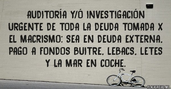 Placas Rojas - Auditoría y/ó investigación urgente de toda la deuda tomada x el macrismo: sea en Deuda externa, pago a Fondos Buitre, Lebacs, Letes y la mar en coche. 