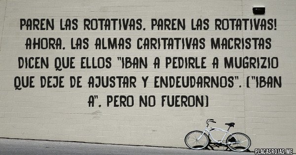 Placas Rojas - Paren las rotativas, paren las rotativas! Ahora, las almas caritativas macristas dicen que ellos ''iban a pedirle a Mugrizio que deje de ajustar y endeudarnos''. (''Iban a'', pero no fueron)
