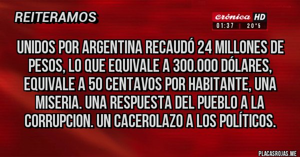Placas Rojas - UNIDOS POR ARGENTINA RECAUDÓ 24 MILLONES DE PESOS, LO QUE EQUIVALE A 300.000 DÓLARES, EQUIVALE A 50 CENTAVOS POR HABITANTE, UNA MISERIA. UNA RESPUESTA DEL PUEBLO A LA CORRUPCION. UN CACEROLAZO A LOS POLÍTICOS.