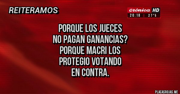 Placas Rojas - PORQUE LOS JUECES 
NO PAGAN GANANCIAS?
PORQUE MACRI LOS 
PROTEGIO VOTANDO
EN CONTRA.