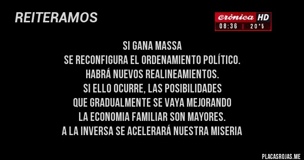 Placas Rojas - SI GANA MASSA 
SE RECONFIGURA EL ORDENAMIENTO POLÍTICO. 
HABRÁ NUEVOS REALINEAMIENTOS. 
SI ELLO OCURRE, LAS POSIBILIDADES 
QUE GRADUALMENTE SE VAYA MEJORANDO 
LA ECONOMIA FAMILIAR SON MAYORES. 
A LA INVERSA SE ACELERARÁ NUESTRA MISERIA