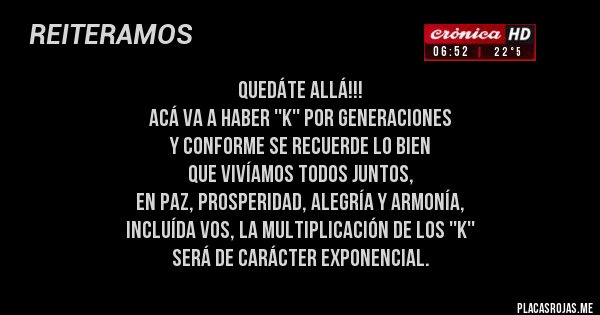 Placas Rojas - quedáte allá!!! 
acá va a haber ''k'' por generaciones 
y conforme se recuerde lo bien 
que vivíamos todos juntos, 
en paz, prosperidad, alegría y armonía,
incluída vos, la multiplicación de los ''k'' 
será de carácter exponencial.
