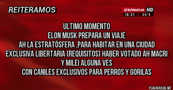 Placas Rojas - ULTIMO MOMENTO
Elon Musk Prepara un viaje 
ah la estratósfera ,para habitar en una ciudad exclusiva LIBERTARIA (Requisitos) haber Votado ah MACRI y MILEI alguna ves 
Con Caniles exclusivos para perros y Gorilas 