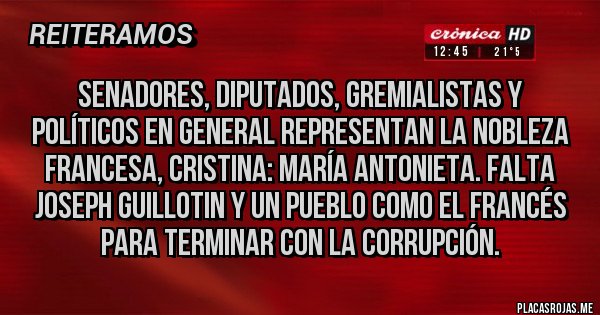 Placas Rojas - Senadores, diputados, gremialistas y políticos en general representan la nobleza francesa, Cristina: María Antonieta. Falta joseph guillotin y un pueblo como el francés para terminar con la corrupción. Placas Rojas - Senadores, diputados, gremialistas y políticos en general representan la nobleza francesa, Cristina: María Antonieta. Falta joseph guillotin y un pueblo como el francés para terminar con la corrupción.