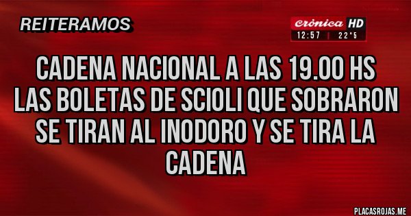 Placas Rojas - CADENA NACIONAL A LAS 19.00 HS
LAS BOLETAS DE SCIOLI QUE SOBRARON
SE TIRAN AL INODORO Y SE TIRA LA CADENA Placas Rojas - CADENA NACIONAL A LAS 19.00 HS
LAS BOLETAS DE SCIOLI QUE SOBRARON
SE TIRAN AL INODORO Y SE TIRA LA CADENA