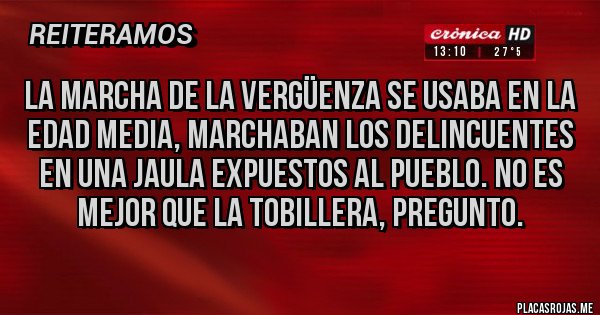 Placas Rojas - La marcha de la vergüenza se usaba en la edad media, marchaban los delincuentes en una jaula expuestos al pueblo. No es mejor que la tobillera, pregunto.