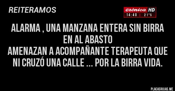 Placas Rojas - ALARMA , una manzana entera sin birra en al Abasto
AMENAZAN a acompañante terapeuta que ni cruzó una calle ... por la BIRRA VIDA. Placas Rojas - ALARMA , una manzana entera sin birra en al Abasto
AMENAZAN a acompañante terapeuta que ni cruzó una calle ... por la BIRRA VIDA.
