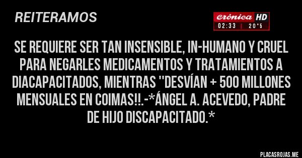 Placas Rojas - Se requiere ser tan Insensible, In-Humano y Cruel para NEGARLES MEDICAMENTOS Y TRATAMIENTOS A DIACAPACITADOS, MIENTRAS ''DESVÍAN + 500 MILLONES MENSUALES EN COIMAS!!.-*Ángel A. Acevedo, Padre de Hijo Discapacitado.*