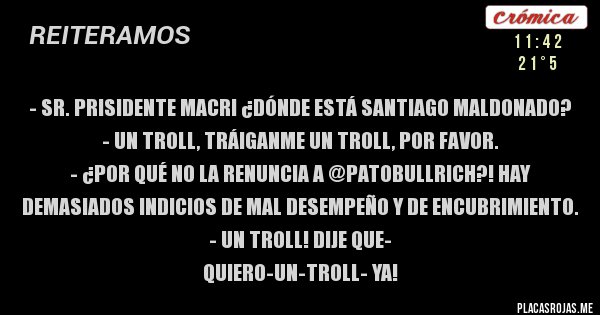 Placas Rojas - - Sr. Prisidente Macri ¿Dónde está Santiago Maldonado? 
- Un troll, tráiganme un TROLL, por favor.
- ¿Por qué no la renuncia a @PatoBullrich?! HAY demasiados indicios de mal desempeño y de encubrimiento.
- UN TROLL! DIJE QUE-
 QUIERO-UN-TROLL- YA!