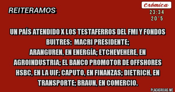 Placas Rojas - Un país atendido X los Testaferros del FMI y FONDOS BUITRES:  MACRI PRESIDENTE;
Aranguren, en Energía; Etchevehere, en Agroindustria; el banco promotor de offshores HSBC, en la UIF; Caputo, en Finanzas; Dietrich, en Transporte; Braun, en Comercio.