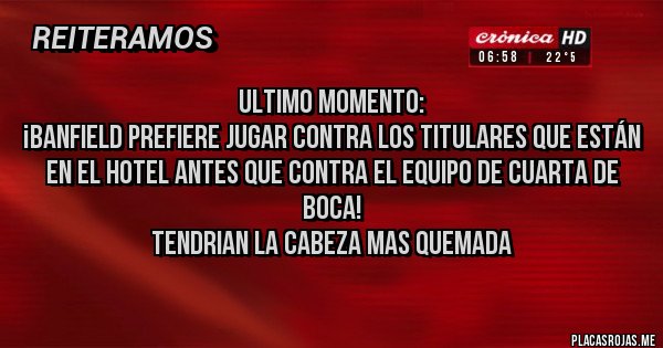 Placas Rojas - Ultimo momento:
¡Banfield prefiere jugar contra los titulares que están en el Hotel antes que contra el equipo de cuarta de Boca!
TENDRIAN LA CABEZA MAS QUEMADA
