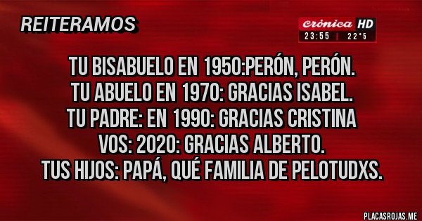 Placas Rojas - Tu bisabuelo en 1950:Perón, Perón.
Tu abuelo en 1970: gracias Isabel.
Tu padre: en 1990: gracias Cristina
Vos: 2020: gracias Alberto.
Tus hijos: papá, qué familia de pelotudxs. Placas Rojas - Tu bisabuelo en 1950:Perón, Perón.
Tu abuelo en 1970: gracias Isabel.
Tu padre: en 1990: gracias Cristina
Vos: 2020: gracias Alberto.
Tus hijos: papá, qué familia de pelotudxs.