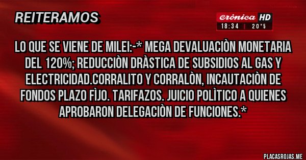 Placas Rojas - Lo que se Viene de Milei:-* Mega devaluaciòn monetaria del 120%; Reducciòn dràstica de SUBSIDIOS AL GAS Y ELECTRICIDAD.CORRALITO Y CORRALÒN, INCAUTACIÒN DE FONDOS PLAZO FÌJO. TARIFAZOS. Juicio Polìtico a quienes aprobaron Delegaciòn de Funciones.*