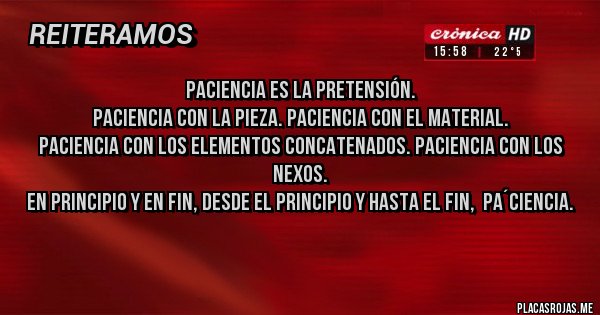 Placas Rojas - Paciencia es la pretensión.
Paciencia con la pieza. Paciencia con el material.
Paciencia con los elementos concatenados. Paciencia con los nexos.
En principio y en fin, desde el principio y hasta el fin,  pa´ciencia.
